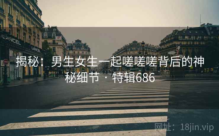 揭秘:男生女生一起嗟嗟嗟背后的神秘细节 · 特辑686 第2张 揭秘:男生女生一起嗟嗟嗟背后的神秘细节 · 特辑686 第2张