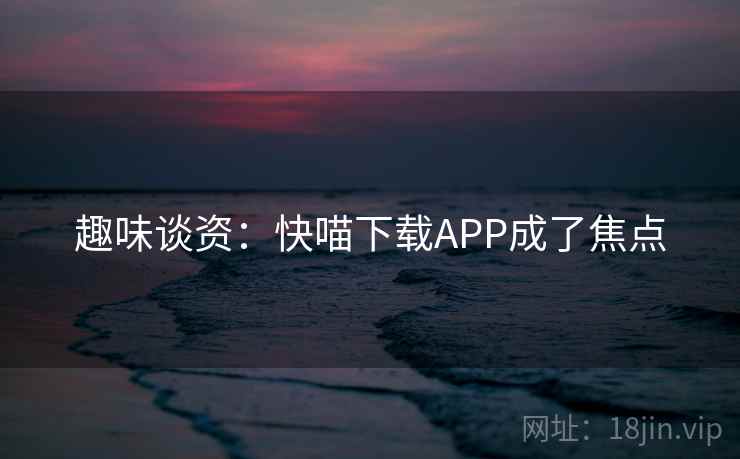 趣味谈资:快喵下载APP成了焦点 第2张 趣味谈资:快喵下载APP成了焦点 第2张