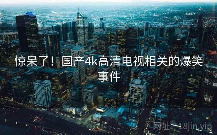 惊呆了!国产4k高清电视相关的爆笑事件